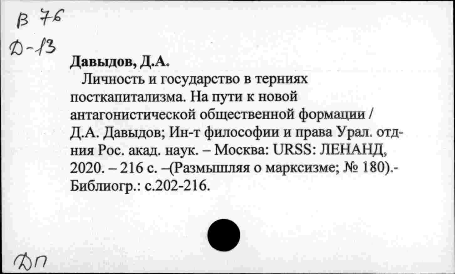 ﻿13
Давыдов, Д.А.
Личность и государство в терниях посткапитализма. На пути к новой антагонистической общественной формации / Д.А. Давыдов; Ин-т философии и права Урал, отд-ния Рос. акад. наук. - Москва: URSS: ЛЕНАНД, 2020. - 216 с. -(Размышляя о марксизме; № 180).-Библиогр.: с.202-216.
^)П